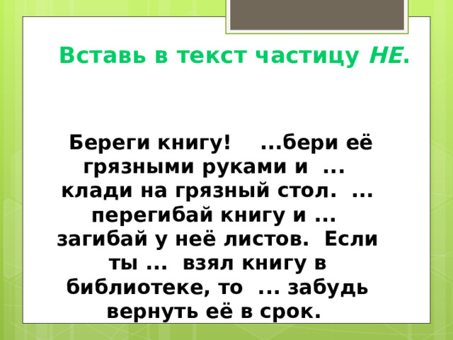 Вставь в текст частицу НЕ .  Береги книгу! ...бери её грязными руками и ... клади на грязный стол. ... перегибай книгу и ... загибай у неё листов. Если ты ... взял книгу в библиотеке, то ... забудь вернуть её в срок. 