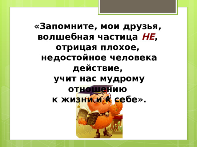 «Запомните, мои друзья,  волшебная частица НЕ ,  отрицая плохое,  недостойное человека действие,  учит нас мудрому отношению  к жизни и к себе». 