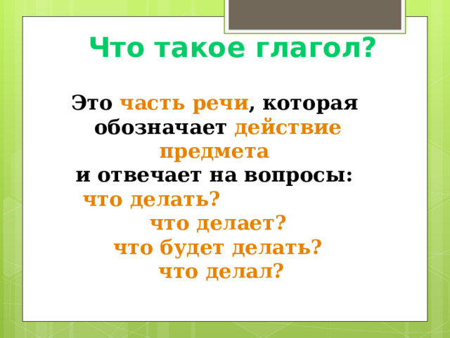 Что такое глагол? Это часть речи , которая обозначает  действие предмета  и отвечает на вопросы: что делать? что делает? что будет делать?  что делал? 
