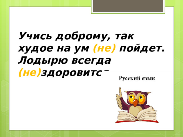 Учись доброму, так худое на ум (не) пойдет. Лодырю всегда (не) здоровится. 