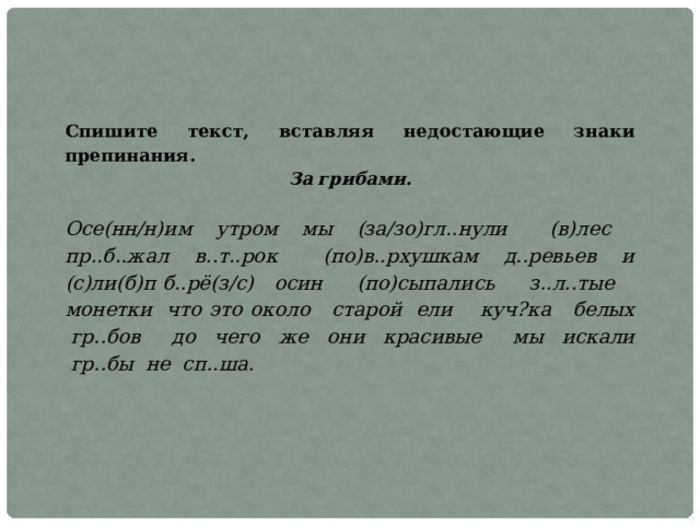 Спишите текст, вставляя недостающие знаки препинания. За грибами.  Осе(нн/н)им  утром  мы  (за/зо)гл..нули   (в)лес   пр..б..жал  в..т..рок   (по)в..рхушкам  д..ревьев  и (с)ли(б)п б..рё(з/с)  осин   (по)сыпались   з..л..тые   монетки  что это около   старой  ели    куч?ка   белых  гр..бов   до  чего  же  они  красивые   мы  искали  гр..бы  не  сп..ша. 