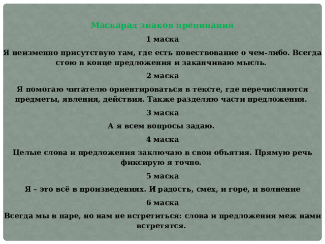 Маскарад знаков препинания 1 маска Я неизменно присутствую там, где есть повествование о чем-либо. Всегда стою в конце предложения и заканчиваю мысль. 2 маска Я помогаю читателю ориентироваться в тексте, где перечисляются предметы, явления, действия. Также разделяю части предложения. 3 маска А я всем вопросы задаю. 4 маска Целые слова и предложения заключаю в свои объятия. Прямую речь фиксирую я точно. 5 маска Я – это всё в произведениях. И радость, смех, и горе, и волнение 6 маска Всегда мы в паре, но нам не встретиться: слова и предложения меж нами встретятся. 