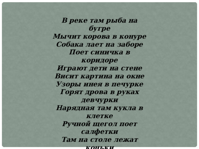 В реке там рыба на бугре Мычит корова в конуре Собака лает на заборе Поет синичка в коридоре Играют дети на стене Висит картина на окне Узоры инея в печурке Горят дрова в руках девчурки Нарядная там кукла в клетке Ручной щегол поет салфетки Там на столе лежат коньки К зиме готовят там очки Лежат для бабушки тетрадки Всегда содержатся в порядке 