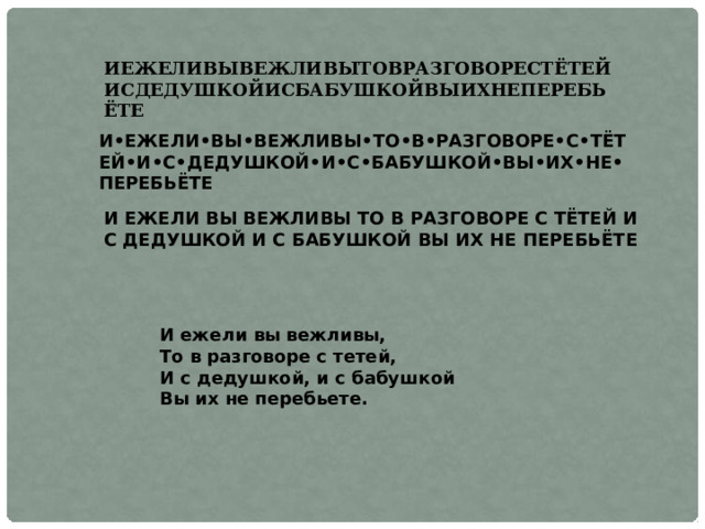 ИЕЖЕЛИВЫВЕЖЛИВЫТОВРАЗГОВОРЕСТЁТЕЙИСДЕДУШКОЙИСБАБУШКОЙВЫИХНЕПЕРЕБЬЁТЕ И•ЕЖЕЛИ•ВЫ•ВЕЖЛИВЫ•ТО•В•РАЗГОВОРЕ•С•ТЁТЕЙ•И•С•ДЕДУШКОЙ•И•С•БАБУШКОЙ•ВЫ•ИХ•НЕ•ПЕРЕБЬЁТЕ И ЕЖЕЛИ ВЫ ВЕЖЛИВЫ ТО В РАЗГОВОРЕ С ТЁТЕЙ И С ДЕДУШКОЙ И С БАБУШКОЙ ВЫ ИХ НЕ ПЕРЕБЬЁТЕ И ежели вы вежливы,  То в разговоре с тетей,  И с дедушкой, и с бабушкой  Вы их не перебьете. 