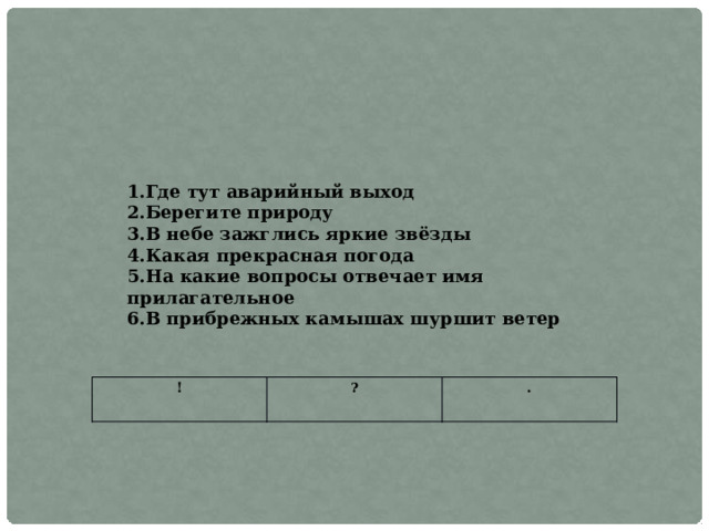 1.Где тут аварийный выход 2.Берегите природу 3.В небе зажглись яркие звёзды 4.Какая прекрасная погода 5.На какие вопросы отвечает имя прилагательное 6.В прибрежных камышах шуршит ветер ! ? . 