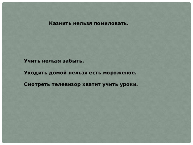 Казнить нельзя помиловать. Учить нельзя забыть.  Уходить домой нельзя есть мороженое.  Смотреть телевизор хватит учить уроки. 