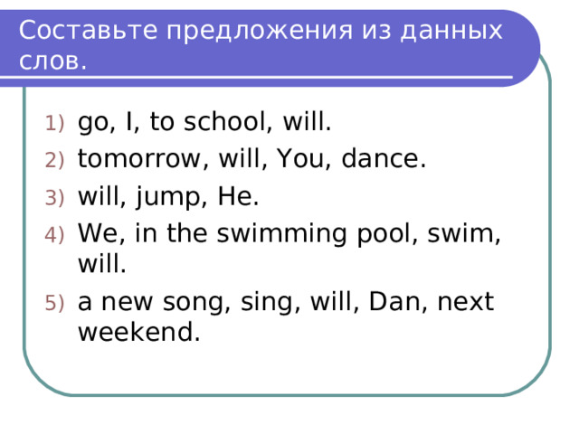 Составьте предложения из данных слов. go, I, to school, will. tomorrow, will, You, dance. will, jump, He. We, in the swimming pool, swim, will. a new song, sing, will, Dan, next weekend.  