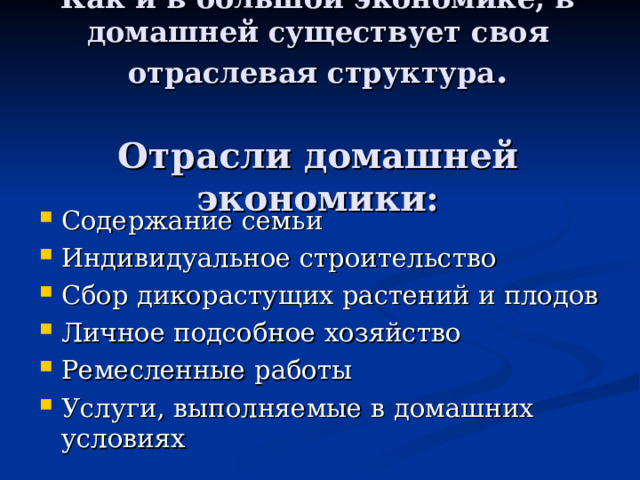 Как и в большой экономике, в домашней существует своя отраслевая структура .   Отрасли домашней экономики: Содержание семьи Индивидуальное строительство Сбор дикорастущих растений и плодов Личное подсобное хозяйство Ремесленные работы Услуги, выполняемые в домашних условиях 
