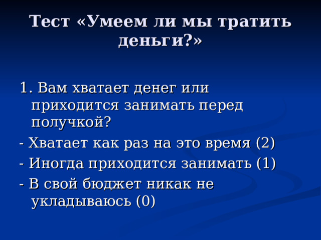 Тест «Умеем ли мы тратить деньги?» 1. Вам хватает денег или приходится занимать перед получкой? - Хватает как раз на это время (2) - Иногда приходится занимать (1) - В свой бюджет никак не укладываюсь (0) 