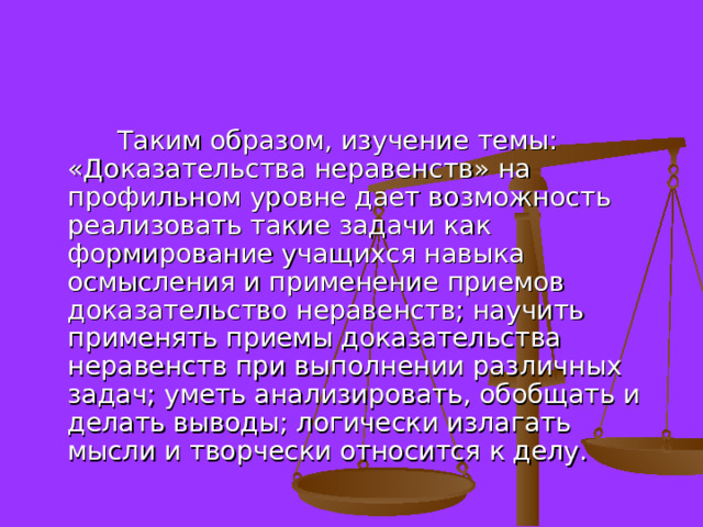  Таким образом, изучение темы: «Доказательства неравенств» на профильном уровне дает возможность реализовать такие задачи как формирование учащихся навыка осмысления и применение приемов доказательство неравенств; научить применять приемы доказательства неравенств при выполнении различных задач; уметь анализировать, обобщать и делать выводы; логически излагать мысли и творчески относится к делу. 