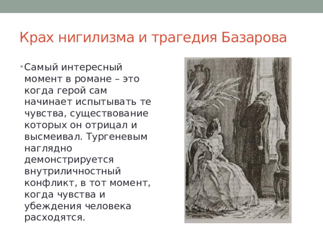 Крах нигилизма и трагедия Базарова Самый интересный момент в романе – это когда герой сам начинает испытывать те чувства, существование которых он отрицал и высмеивал. Тургеневым наглядно демонстрируется внутриличностный конфликт, в тот момент, когда чувства и убеждения человека расходятся. 