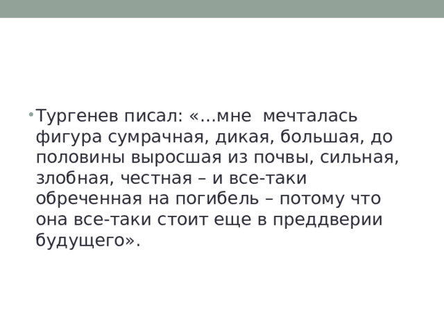 Тургенев писал: «…мне мечталась фигура сумрачная, дикая, большая, до половины выросшая из почвы, сильная, злобная, честная – и все-таки обреченная на погибель – потому что она все-таки стоит еще в преддверии будущего». 