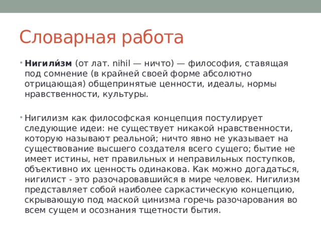 Словарная работа Нигили́зм (от лат. nihil — ничто) — философия, ставящая под сомнение (в крайней своей форме абсолютно отрицающая) общепринятые ценности, идеалы, нормы нравственности, культуры. Нигилизм как философская концепция постулирует следующие идеи: не существует никакой нравственности, которую называют реальной; ничто явно не указывает на существование высшего создателя всего сущего; бытие не имеет истины, нет правильных и неправильных поступков, объективно их ценность одинакова. Как можно догадаться, нигилист - это разочаровавшийся в мире человек. Нигилизм представляет собой наиболее саркастическую концепцию, скрывающую под маской цинизма горечь разочарования во всем сущем и осознания тщетности бытия. 