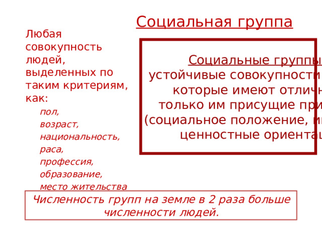 Социальная группа   Любая совокупность людей, выделенных по таким критериям, как: пол, возраст, национальность, раса, профессия, образование, место жительства и др. пол, возраст, национальность, раса, профессия, образование, место жительства и др. Социальные группы – устойчивые совокупности людей, которые имеют отличные, только им присущие признаки (социальное положение, интересы,  ценностные ориентации) Численность групп на земле в 2 раза больше численности людей. 