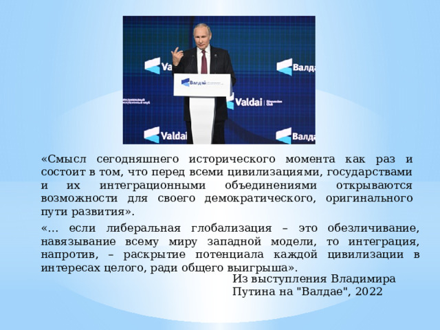 «Смысл сегодняшнего исторического момента как раз и состоит в том, что перед всеми цивилизациями, государствами и их интеграционными объединениями открываются возможности для своего демократического, оригинального пути развития». «… если либеральная глобализация – это обезличивание, навязывание всему миру западной модели, то интеграция, напротив, – раскрытие потенциала каждой цивилизации в интересах целого, ради общего выигрыша». Из выступления Владимира Путина на 