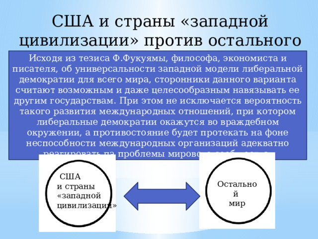 США и страны «западной цивилизации» против остального мира Исходя из тезиса Ф.Фукуямы, философа, экономиста и писателя, об универсальности западной модели либеральной демократии для всего мира, сторонники данного варианта считают возможным и даже целесообразным навязывать ее другим государствам. При этом не исключается вероятность такого развития международных отношений, при котором либеральные демократии окажутся во враждебном окружении, а противостояние будет протекать на фоне неспособности международных организаций адекватно реагировать па проблемы мирового сообщества.  США и страны «западной цивилизации» Остальной мир 