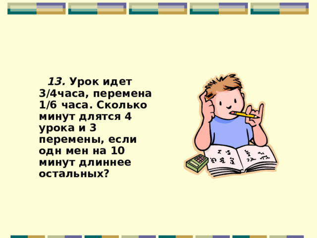  13. Урок идет 3/4часа, перемена 1/6 часа. Сколько минут длятся 4 урока и 3 перемены, если одн мен на 10 минут длиннее остальных?  