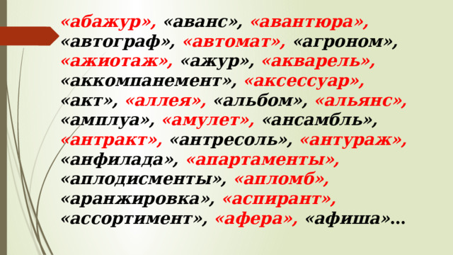«абажур», «аванс», «авантюра», «автограф», «автомат», «агроном», «ажиотаж», «ажур», «акварель», «аккомпанемент», «аксессуар», «акт», «аллея», «альбом», «альянс», «амплуа», «амулет», «ансамбль», «антракт», «антресоль», «антураж», «анфилада», «апартаменты», «аплодисменты», «апломб», «аранжировка», «аспирант», «ассортимент», «афера», «афиша» … 