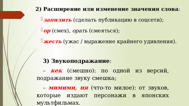 2) Расширение или изменение значения слова : запилить (сделать публикацию в соцсети); ор (смех), орать (смеяться); жесть (ужас / выражение крайнего удивления). 3) Звукоподражание : – кек  (смешно): по одной из версий, подражание звуку смешка; – мимими, ня  (что-то милое): от звуков, которые издают персонажи в японских мультфильмах. 
