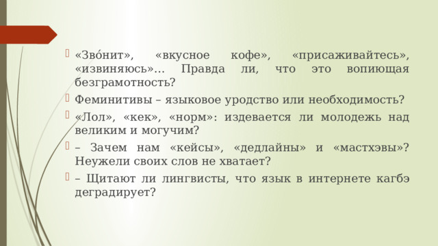 «Зво́нит», «вкусное кофе», «присаживайтесь», «извиняюсь»… Правда ли, что это вопиющая безграмотность? Феминитивы – языковое уродство или необходимость? «Лол», «кек», «норм»: издевается ли молодежь над великим и могучим? – Зачем нам «кейсы», «дедлайны» и «мастхэвы»? Неужели своих слов не хватает? – Щитают ли лингвисты, что язык в интернете кагбэ деградирует? 