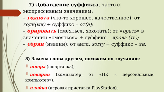 7) Добавление суффикса , часто с экспрессивным значением:  –  годнота  (что-то хорошее, качественное): от годн(ый) + суффикс – от(а);  – орировать (смеяться, хохотать): от « орать » в значении «смеяться» + суффикс – ирова (ть);  –  сорян  (извини): от англ. sorry + суффикс – ян .   8) Замена слова другим, похожим по звучанию : шпора (шпаргалка); пекарня  (компьютер, от «ПК – персональный компьютер»); плойка (игровая приставка PlayStation). 