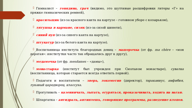 Гимназист – говядина, грач  (видимо, это шутливые расшифровки литеры «Г» на пряжке гимназических ремней), красильщик  (из-за красного канта на картузе – головном уборе с козырьком), лягушка в кармане, сизяк  (из-за сизой шинели), синий пуп  (из-за синего канта на картузе), штукатур  (из-за белого канта на картузе). Воспитанница института благородных девиц – машерочка (от фр. ma chère – «моя дорогая»: институтки часто так обращались друг к другу), медамочка  (от фр. mesdames – «дамы»), монастырка (институт был учрежден при Смольном монастыре), сувалка (воспитанница, которая старается всегда ответить первой). Педагоги и воспитатели – зверь, локомотив  (директор), тараканиус, амфибия, лукавый царедворец, классуха . Прогуливать – казенничать, лытать, огуряться, проказачивать, ходить на ваган . Шпаргалка – антидраль, антиплешь, говорящие программы, разведение клопов . 