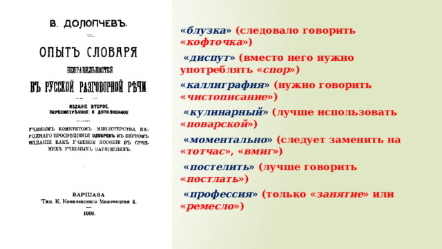 « блузка » (следовало говорить « кофточка »)  « диспут » (вместо него нужно употреблять « спор ») « каллиграфия » (нужно говорить « чистописание »)  « кулинарный » (лучше использовать « поварской »)  « моментально » (следует заменить на « тотчас », « вмиг »)  « постелить » (лучше говорить « постлать »)  « профессия » (только « занятие » или « ремесло ») 