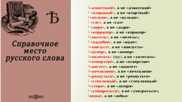  « азиятский» , а не « азиатский »  «азардный», а не «азартный» « волкан », а не « вулкан »:  « гас », а не « газ »  « дира », а не « дыра »  « корридор », а не « коридор » « мятель », а не « метель »;  « надобно », а не « надо »: « наизуст », а не « наизусть » « нумер », а не « номер » « оплетать » (еду), а не « уплетать » « отверзтие », а не « отверстие » « пастет », а не « паштет » « почтилион », а не « почталион » « ряхнуться », а не « рехнуться »  « стекляный », а не « стеклянный » « стора », а не « штора »  « ухищряться », а не « ухитряться »; юпка », а не « юбка » 