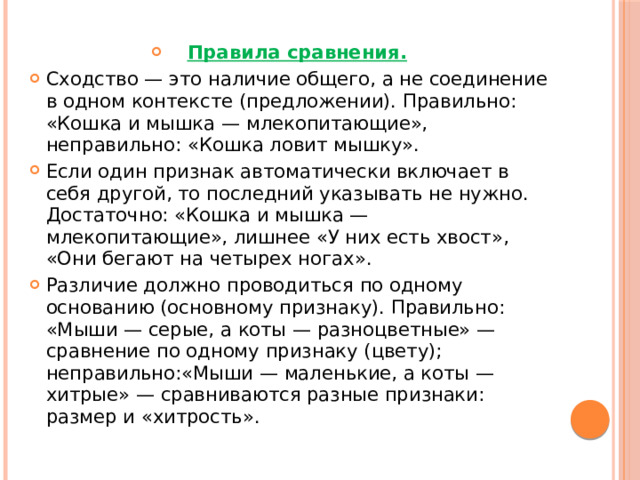Правила сравнения. Сходство — это наличие общего, а не соединение в одном контексте (предложении). Правильно: «Кошка и мышка — млекопитающие», неправильно: «Кошка ловит мышку». Если один признак автоматически включает в себя другой, то последний указывать не нужно. Достаточно: «Кошка и мышка — млекопитающие», лишнее «У них есть хвост», «Они бегают на четырех ногах». Различие должно проводиться по одному основанию (основному признаку). Правильно: «Мыши — серые, а коты — разноцветные» — сравнение по одному признаку (цвету); неправильно:«Мыши — маленькие, а коты — хитрые» — сравниваются разные признаки: размер и «хитрость». 