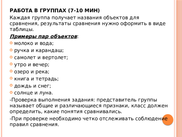 РАБОТА В ГРУППАХ (7-10 МИН) Каждая группа получает названия объектов для сравнения, результаты сравнения нужно оформить в виде таблицы. Примеры пар объектов : молоко и вода; ручка и карандаш; самолет и вертолет; утро и вечер; озеро и река; книга и тетрадь; дождь и снег; солнце и луна. -Проверка выполнения задания: представитель группы называет общие и различающиеся признаки, класс должен определить, какие понятия сравнивались. -При проверке необходимо четко отслеживать соблюдение правил сравнения. 