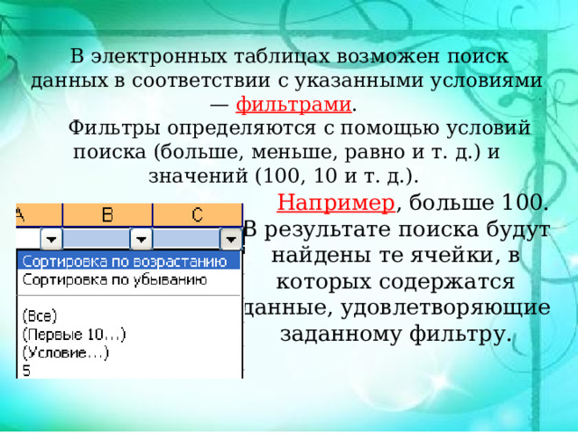  В электронных таблицах возможен поиск данных в соответствии с указанными условиями — фильтрами .  Фильтры определяются с помощью условий поиска (больше, меньше, равно и т. д.) и значений (100, 10 и т. д.).  Например , больше 100. В результате поиска будут найдены те ячейки, в которых содержатся данные, удовлетворяющие заданному фильтру. 