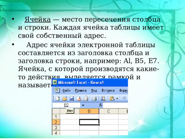  Ячейка — место пересечения столбца и строки. Каждая ячейка таблицы имеет свой собственный адрес.  Адрес ячейки электронной таблицы составляется из заголовка столбца и заголовка строки, например: Al, B5, E7. Ячейка, с которой производятся какие-то действия, выделяется рамкой и называется активной. 