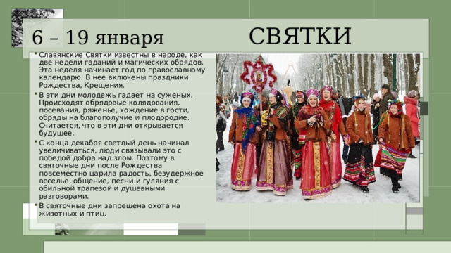 6 – 19 января СВЯТКИ Славянские Святки известны в народе, как две недели гаданий и магических обрядов. Эта неделя начинает год по православному календарю. В нее включены праздники Рождества, Крещения. В эти дни молодежь гадает на суженых. Происходят обрядовые колядования, посевания, ряженье, хождение в гости, обряды на благополучие и плодородие. Считается, что в эти дни открывается будущее. С конца декабря светлый день начинал увеличиваться, люди связывали это с победой добра над злом. Поэтому в святочные дни после Рождества повсеместно царила радость, безудержное веселье, общение, песни и гуляния с обильной трапезой и душевными разговорами. В святочные дни запрещена охота на животных и птиц. 
