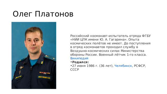 Олег Платонов Российский космонавт-испытатель отряда ФГБУ «НИИ ЦПК имени Ю. А. Гагарина». Опыта космических полётов не имеет. До поступления в отряд космонавтов проходил службу в Воздушно-космических силах Министерства обороны России. Военный лётчик 1-го класса.   Википедия Родился:  27 июня 1986 г. (36 лет),  Челябинск , РСФСР, СССР 