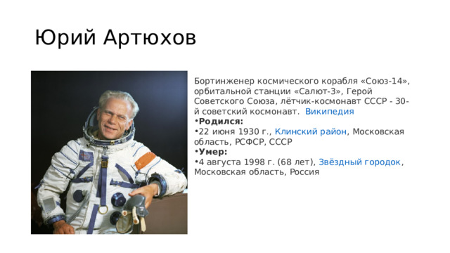 Юрий Артюхов Бортинженер космического корабля «Союз-14», орбитальной станции «Салют-3», Герой Советского Союза, лётчик-космонавт СССР - 30-й советский космонавт.   Википедия Родился:  22 июня 1930 г.,  Клинский район , Московская область, РСФСР, СССР Умер:  4 августа 1998 г. (68 лет),  Звёздный городок , Московская область, Россия 
