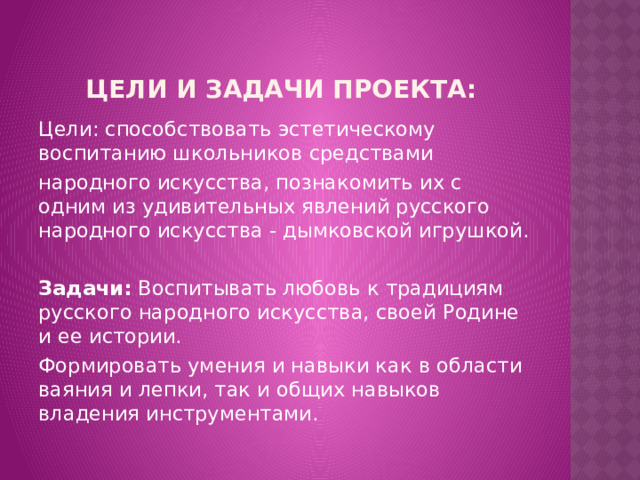 Цели и задачи проекта: Цели: способствовать эстетическому воспитанию школьников средствами народного искусства, познакомить их с одним из удивительных явлений русского народного искусства - дымковской игрушкой.   Задачи: Воспитывать любовь к традициям русского народного искусства, своей Родине и ее истории. Формировать умения и навыки как в области ваяния и лепки, так и общих навыков владения инструментами. 