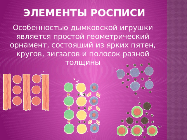 ЭЛЕМЕНТЫ РОСПИСИ Особенностью дымковской игрушки является простой геометрический орнамент, состоящий из ярких пятен, кругов, зигзагов и полосок разной толщины 