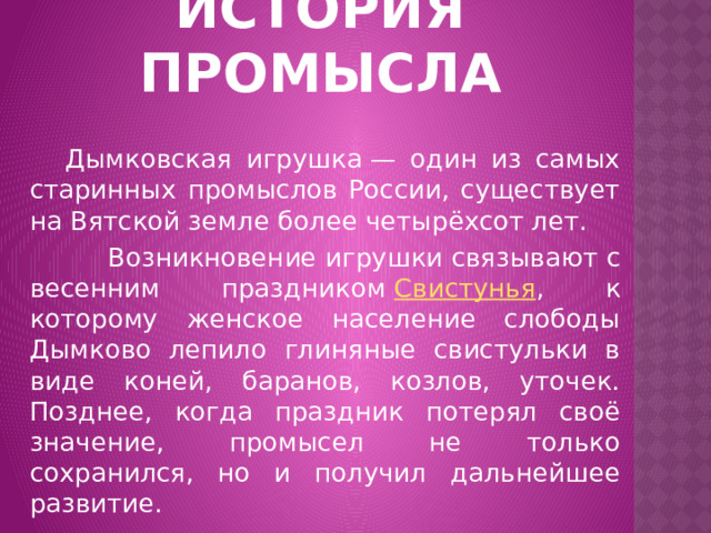 ИСТОРИЯ ПРОМЫСЛА  Дымковская игрушка — один из самых старинных промыслов России, существует на Вятской земле более четырёхсот лет.  Возникновение игрушки связывают с весенним праздником  Свистунья , к которому женское население слободы Дымково лепило глиняные свистульки в виде коней, баранов, козлов, уточек. Позднее, когда праздник потерял своё значение, промысел не только сохранился, но и получил дальнейшее развитие.  