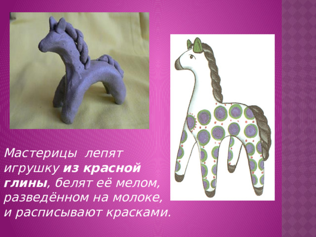 Мастерицы лепят игрушку из красной глины , белят её мелом, разведённом на молоке, и расписывают красками. 