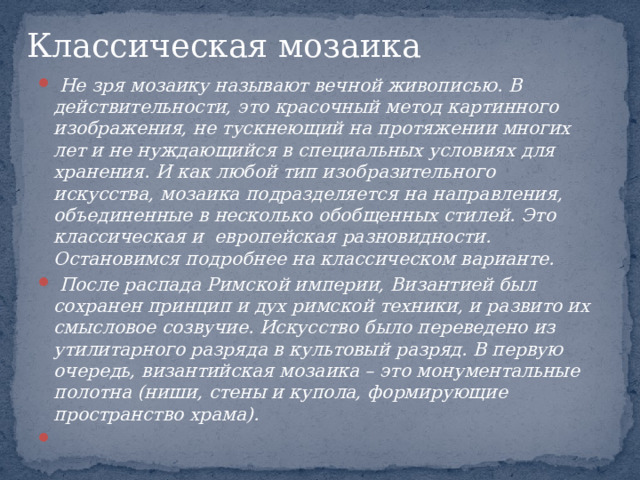 Классическая мозаика    Не зря мозаику называют вечной живописью. В действительности, это красочный метод картинного изображения, не тускнеющий на протяжении многих лет и не нуждающийся в специальных условиях для хранения. И как любой тип изобразительного искусства, мозаика подразделяется на направления, объединенные в несколько обобщенных стилей. Это классическая и европейская разновидности. Остановимся подробнее на классическом варианте.  После распада Римской империи, Византией был сохранен принцип и дух римской техники, и развито их смысловое созвучие. Искусство было переведено из утилитарного разряда в культовый разряд. В первую очередь, византийская мозаика – это монументальные полотна (ниши, стены и купола, формирующие пространство храма).    