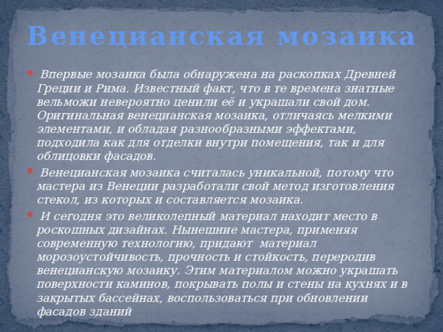 Венецианская мозаика      Впервые мозаика была обнаружена на раскопках Древней Греции и Рима. Известный факт, что в те времена знатные вельможи невероятно ценили её и украшали свой дом. Оригинальная венецианская мозаика, отличаясь мелкими элементами, и обладая разнообразными эффектами, подходила как для отделки внутри помещения, так и для облицовки фасадов.   Венецианская мозаика считалась уникальной, потому что мастера из Венеции разработали свой метод изготовления стекол, из которых и составляется мозаика.  И сегодня это великолепный материал находит место в роскошных дизайнах. Нынешние мастера, применяя современную технологию, придают материал морозоустойчивость, прочность и стойкость, переродив венецианскую мозаику. Этим материалом можно украшать поверхности каминов, покрывать полы и стены на кухнях и в закрытых бассейнах, воспользоваться при обновлении фасадов зданий 