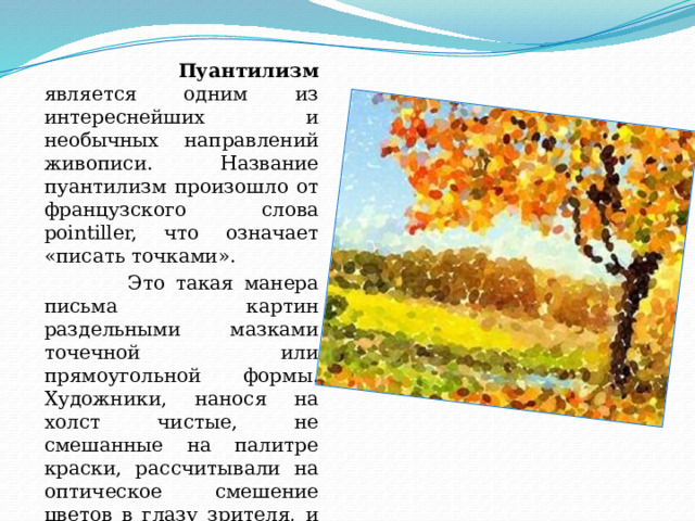  Пуантилизм является одним из интереснейших и необычных направлений живописи. Название пуантилизм произошло от французского слова pointiller, что означает «писать точками».  Это такая манера письма картин раздельными мазками точечной или прямоугольной формы. Художники, нанося на холст чистые, не смешанные на палитре краски, рассчитывали на оптическое смешение цветов в глазу зрителя, и им это удавалось. 