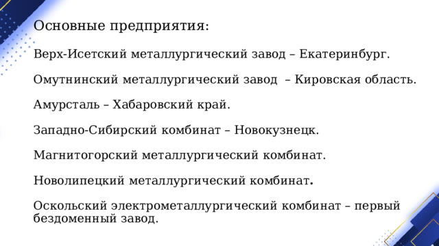 Основные предприятия:   Верх-Исетский металлургический завод – Екатеринбург.   Омутнинский металлургический завод – Кировская область.   Амурсталь – Хабаровский край.   Западно-Сибирский комбинат – Новокузнецк.   Магнитогорский металлургический комбинат.   Новолипецкий металлургический комбинат .   Оскольский электрометаллургический комбинат – первый бездоменный завод. 