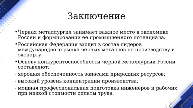 Заключение Черная металлургия занимает важное место в экономике России и формировании ее промышленного потенциала. Российская Федерация входит в состав лидеров международного рынка черных металлов по производству и экспорту. Основу конкурентоспособности черной металлургии России составляют: ‑ хорошая обеспеченность запасами природных ресурсов; ‑ высокий уровень концентрации производства; ‑ мощная профессиональная подготовка инженеров и рабочих при низкой стоимости оплаты труда. 