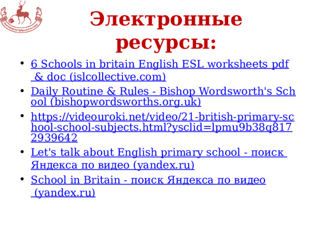 Электронные ресурсы: 6 Schools in britain English ESL worksheets pdf & doc (islcollective.com) Daily Routine & Rules - Bishop Wordsworth's School (bishopwordsworths.org.uk) https://videouroki.net/video/21-british-primary-school-school-subjects.html?ysclid=lpmu9b38q8172939642 Let's talk about English primary school - поиск Яндекса по видео (yandex.ru) School in Britain - поиск Яндекса по видео (yandex.ru) 