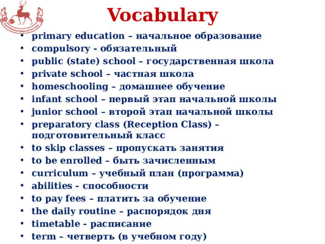 Vocabulary primary education – начальное образование compulsory - обязательный public (state) school – государственная школа private school – частная школа homeschooling – домашнее обучение infant school – первый этап начальной школы junior school – второй этап начальной школы preparatory class (Reception Class) – подготовительный класс to skip classes – пропускать занятия to be enrolled – быть зачисленным curriculum – учебный план (программа) abilities - способности to pay fees – платить за обучение the daily routine – распорядок дня timetable - расписание term – четверть (в учебном году) 