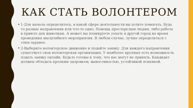 Как стать волонтером   1-Для начала определитесь, в какой сфере деятельности вы хотите помогать. Будь то разные направления или что-то одно. Помощь престарелым людям, либо работа в приюте для животных. А может вы планируете уехать в другой город на время проведения масштабного мероприятия. В любом случае, лучше определиться с этим заранее. 2-Выберите волонтерское движение и подайте заявку. Для каждого направления существует своя волонтерская организация. У наиболее крупных есть возможность подать заявку онлайн. Будьте готовы к тому, что вас могут не принять. Кандидат должен обладать крепким здоровьем, выносливостью, устойчивой психикой. 