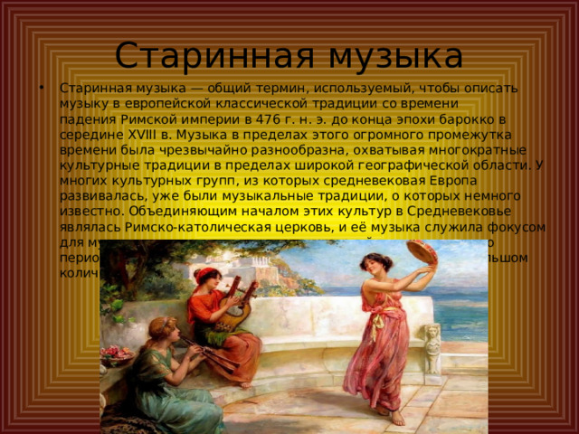 Старинная музыка Старинная музыка — общий термин, используемый, чтобы описать музыку в европейской классической традиции со времени падения Римской империи в 476 г. н. э. до конца эпохи барокко в середине XVIII в. Музыка в пределах этого огромного промежутка времени была чрезвычайно разнообразна, охватывая многократные культурные традиции в пределах широкой географической области. У многих культурных групп, из которых средневековая Европа развивалась, уже были музыкальные традиции, о которых немного известно. Объединяющим началом этих культур в Средневековье являлась Римско-католическая церковь, и её музыка служила фокусом для музыкального развития в течение первой тысячи лет этого периода. Светская старинная музыка также сохранилась в большом количестве источников. 