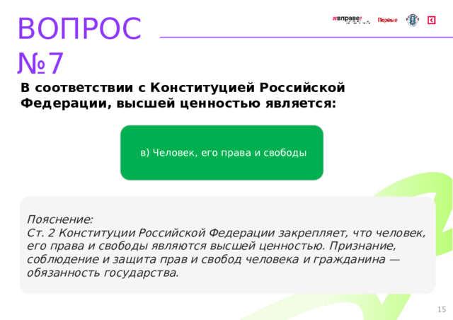 ВОПРОС №7 В соответствии с Конституцией Российской Федерации, высшей ценностью является: в) Человек, его права и свободы Пояснение: Ст. 2 Конституции Российской Федерации закрепляет, что человек, его права и свободы являются высшей ценностью. Признание, соблюдение и защита прав и свобод человека и гражданина — обязанность государства. 15