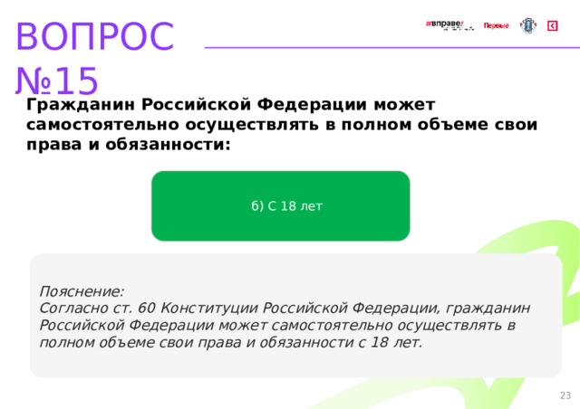 ВОПРОС №15 Гражданин Российской Федерации может самостоятельно осуществлять в полном объеме свои права и обязанности: б) С 18 лет   Пояснение: Согласно ст. 60 Конституции Российской Федерации, гражданин Российской Федерации может самостоятельно осуществлять в полном объеме свои права и обязанности с 18 лет. 23